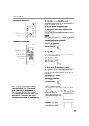 Page 3333
Basic Operations 
■Projector’s buttons
■Remote control unit3. Adjust the Screen Size (Zooming)
How to adjust the projected screen size differs depending on 
the lens unit (optional) you are using.
GL-M2910G (without zooming function):
The projected screen size cannot be changed.
GL-M2915SG/GL-M2920ZG/GL-M2930SZG (with 
zooming function):
Adjust the projected screen size with the following buttons on 
the remote control unit.
Note
•The function of GL-M2915SG is to adjust the view angle
zooming by 2%....