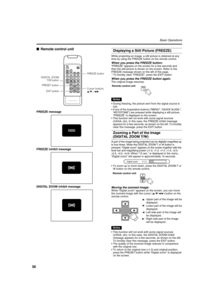 Page 3636
Basic Operations
■Remote control unit
FREEZE message
FREEZE inhibit message
DIGITAL ZOOM inhibit message
Displaying a Still Picture (FREEZE)
While projecting an image, a still picture is obtained at any 
time by using the FREEZE button on the remote control.
When you press the FREEZE button:
“FREEZE” appears on the screen for a few seconds and 
then the still picture is shown on the screen. Refer to the 
FREEZE message shown on the left of this page.
*To forcibly clear “FREEZE”, press the EXIT...