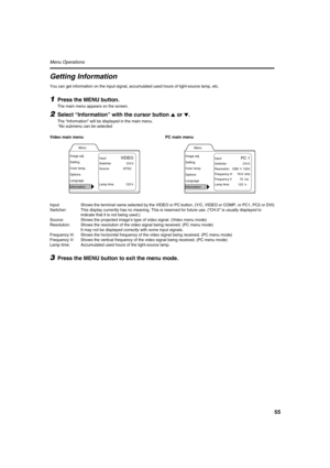 Page 5555
Menu Operations 
Getting Information
You can get information on the input signal, accumulated used hours of light-source lamp, etc.
1Press the MENU button.
The main menu appears on the screen.
2Select “Information” with the cursor button 5
55 5 or ∞
∞∞ ∞.
The “Information” will be displayed in the main menu.
*No submenu can be selected.
Video main menu PC main menu
Input: Shows the terminal name selected by the VIDEO or PC button. (Y/C, VIDEO or COMP, or PC1, PC2 or DVI)
Switcher: This display...