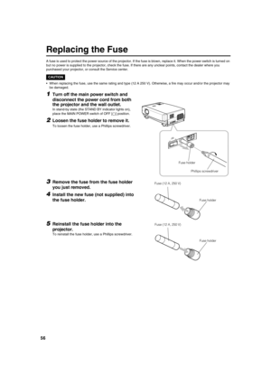 Page 5656
Replacing the Fuse
A fuse is used to protect the power source of the projector. If the fuse is blown, replace it. When the power switch is turned on
but no power is supplied to the projector, check the fuse. If there are any unclear points, contact the dealer where you 
purchased your projector, or consult the Service center.
CAUTION
•When replacing the fuse, use the same rating and type (12 A 250 V). Otherwise, a fire may occur and/or the projector may 
be damaged.
1Turn off the main power switch and...