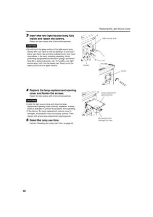 Page 6060
Replacing the Light-Source Lamp
3Insert the new light-source lamp fully 
inside and fasten the screws.
Fasten the two screws with a flat-end screwdriver.
CAUTION
•Do not touch the glass surface of the light-source lamp 
directly with your hand as well as staining it. If you touch 
with a bare hand, oils and other substances on your hand 
may adhere to the lamp, possibly preventing it from 
performing as specified and therefore giving a shortened 
lamp life, a darkened screen, etc. To handle a new...