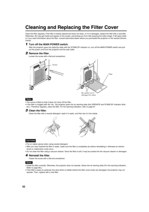 Page 6262
Cleaning and Replacing the Filter Cover
Clean the filter regularly. If the filter is heavily stained and does not clean, or if it is damaged, replace the filter with a new filter. 
Otherwise, dirt may get inside and appear on the screen, preventing you from fully enjoying the video image. If dirt gets inside
or if you need information about the filter, consult authorized dealer where you purchased the projector or the nearest Service
Center.
1Turn off the MAIN POWER switch.
After the projector goes...