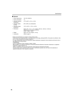 Page 7070
Specifications
■General
*Design and specifications are subject to change without notice.
*D-ILA devices are manufactured with a very high-precision technology, allowing 99.99% of the pixels to be effective. Only 
0.01% or less of the pixels are missing or always on.
*For easy understanding, pictures and illustrations maybe emphasized, composed or have omissions and may be more or 
less different from actual products.
*TRADEMARKS
D-ILA is a trademark of Victor Company of Japan, Limited.
IBM and IBM PC...