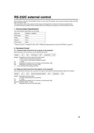 Page 7373
RS-232C external control
By connecting a computer to the RS-232C terminal, you can control the projector. Use a reverse connection cable as the RS-
232C connection cable.
The commands to control the projector and the response data against the received commands are explained here.
For further information, please consult the dealer where you purchased your projector or consult the Service Center.
1. Communication Specifications
The communication specifications are as follows:
*Factory set value. To...