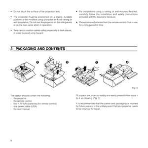 Page 96
3   PACKAGING AND CONTENTS
To unpack the projector safely and easily please follow steps 1
to 4, as drawing 
(Fig. 5).
It is recommended that the carton and packaging is retained
for future use and in the unlikely event that your projector needs
to be returned for repair. The carton should contain the following:
- the projector
- the remote control
- four 1.5V AAA batteries (for remote control)
- one power cable (USA)
- the user manual.
Fig. 5
• Do not touch the surface of the projection lens.
• The...