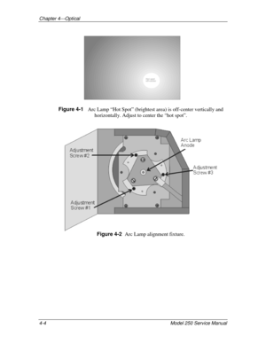 Page 37Chapter 4---Optical
4-4 
Model 250 Service Manual
Hot spot
off-center
Figure 4-1   
Arc Lamp “Hot Spot” (brightest area) is off-center vertically and
horizontally. Adjust to center the “hot spot”.
 
Figure 4-2  
Arc Lamp alignment fixture.
  