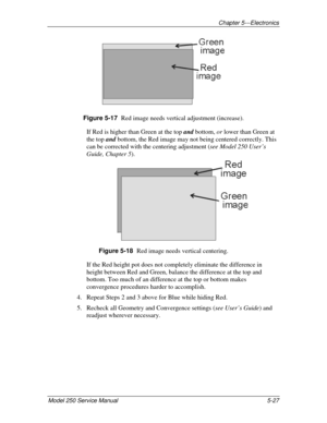 Page 82Chapter 5---Electronics
Model 250 Service Manual 5-27
Figure 5-17  
Red image needs vertical adjustment (increase).
If Red is higher than Green at the top and bottom, or lower than Green at
the top and bottom, the Red image may not being centered correctly. This
can be corrected with the centering adjustment (see Model 250 User’s
Guide, Chapter 5).
Figure 5-18  
Red image needs vertical centering.
If the Red height pot does not completely eliminate the difference in
height between Red and Green, balance...