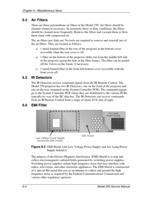Page 136Chapter 6---Miscellaneous Items
6-4 Model 250 Service Manual
6.4 Air Filters
There are three polyurethane air filters in the Model 250. Air filters should be
cleaned whenever necessary. In extremely dusty or dirty conditions, the filters
should be cleaned more frequently. Remove the filters and vacuum them or blow
them clean with compressed air.
The air filters just slide out. No tools are required to remove and reinstall any of
the air filters. They are located as follows:
!
 1 metal-framed filter in...