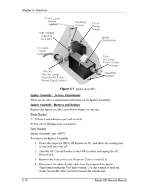 Page 32Chapter 3---Electrical
3-16 
Model 250 Service Manual
Figure 3-7  
Igniter Assembly.
Igniter Assembly -  Service Adjustments
There are no service adjustments performed on the Igniter Assembly.
Igniter Assembly - Remove and Replace
Replace the Igniter and the Laser Power Supply as one unit.
Tools Needed
2 - 7/16-inch wrench (one open end wrench)
#1 Pozi-drive Phillips-head screwdriver
Parts Needed
Igniter Assembly  p/n 106570
To remove the Igniter Assembly
1. Power the projector Off by IR Remote or PC,...