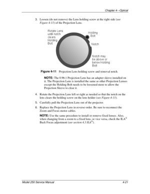 Page 54Chapter 4---Optical
Model 250 Service Manual 4-21
3. Loosen (do not remove) the Lens holding screw at the right side (see
Figure 4-11) of the Projection Lens.
Figure 4-11   
Projection Lens holding screw and removal notch.
NOTE: 
The 0.96:1 Projection Lens has an adapter sleeve installed on
it. The Projection Lens is installed the same as other Projection Lenses
except the Holding Bolt needs to be loosened more to allow the
Projection Sleeve to clear it.
4. Rotate the Projection Lens left or right as...