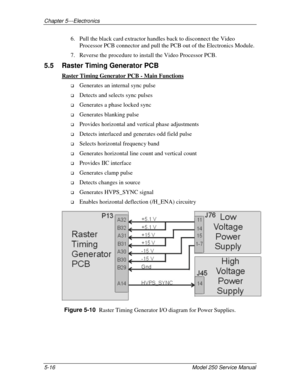 Page 71Chapter 5---Electronics
5-16 Model 250 Service Manual
6. Pull the black card extractor handles back to disconnect the Video
Processor PCB connector and pull the PCB out of the Electronics Module.
7. Reverse the procedure to install the Video Processor PCB.
5.5  Raster Timing Generator PCB
Raster Timing Generator PCB - Main Functions
!
 Generates an internal sync pulse
!
 Detects and selects sync pulses
!
 Generates a phase locked sync
!
 Generates blanking pulse
!
 Provides horizontal and vertical phase...