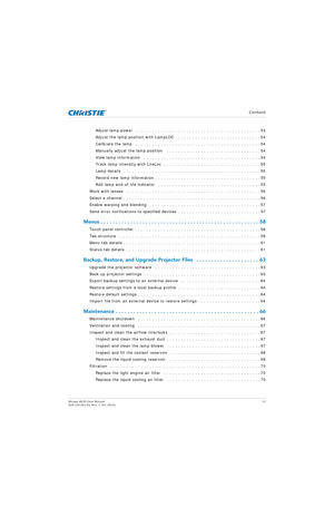 Page 11   Content
Mirage 4K25 User Manual11
020-101361-02 Rev. 1 (01-2015)
Adjust lamp power  . . . . . . . . . . . . . . . . . . . . . . . . . . . . . . . . . . . . . . . . . . . . 53
Adjust the lamp position with LampLOC . . . . .  . . . . . . . . . . . . . . . . . . . . . . . . . 54
Calibrate the lamp   . . . . . . . . . . . . . . . . . . . . . . . . . . . . . . . . . . . . . . . . . . . . 54
Manually adjust the lamp position   . . . . . . . . . . . . . . . . . . . . . . . . . . . . . . . . . 54
View lamp...