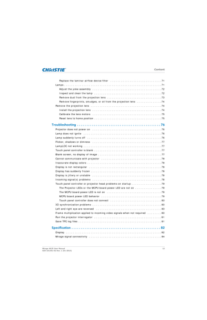 Page 12   Content
Mirage 4K25 User Manual12
020-101361-02 Rev. 1 (01-2015)
Replace the laminar airflow device filter   . . . . . . . . . . . . . . . . . . . . . . . . . . . . . 71
Lamps . . . . . . . . . . . . . . . . . . . . . . . . . . . . . . . . . . . . . . . . . . . . . . . . . . . . . . . 71
Adjust the yoke assembly   . . . . . . . . . . . . . . . . . . . . . . . . . . . . . . . . . . . . . . . 72
Inspect and clean the lamp   . . . . . . . . . . . . . . . . . . . . . . . . . . . . . . . . . . . . . . 72...