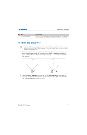 Page 24   Installation and Setup
Mirage 4K25 User Manual24
020-101361-02 Rev. 1 (01-2015)
Position the projector
1. Position the projector at an appropriate th row distance (projector-to-screen distance) and 
vertical position. Ideally, center the projector  with the screen. If space is limited, aim the 
projector slightly off-center. This increases side keystoning, but reduces the horizontal lens 
offset required.
2. If using an optional rack stand (P/N: 108-282101-02), assemble the rack stand using the...