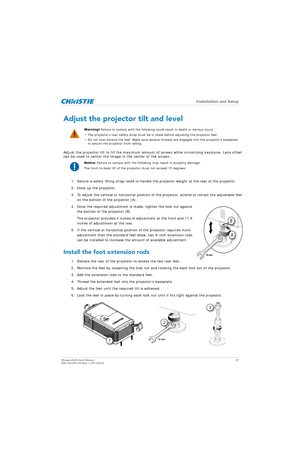 Page 27   Installation and Setup
Mirage 4K25 User Manual27
020-101361-02 Rev. 1 (01-2015)
Adjust the projector tilt and level
Adjust the projector tilt to fill the maximum amount  of screen while minimizing keystone. Lens offset 
can be used to center the image in the center of the screen..
1. Secure a safety lifting strap ra ted to handle the projector weight at the rear of the projector.
2. Hoist up the projector.
3. To adjust the vertical or horizontal position of  the projector, extend or retract the...