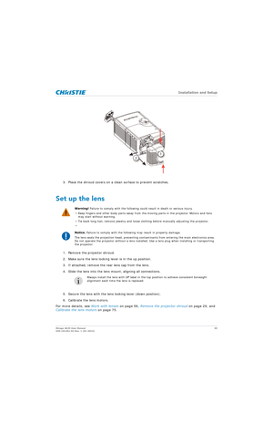 Page 30   Installation and Setup
Mirage 4K25 User Manual30
020-101361-02 Rev. 1 (01-2015)
3. Place the shroud covers on a clean surface to prevent scratches.
Set up the lens
1. Remove the projector shroud. 
2. Make sure the lens locking lever is in the up position.
3. If attached, remove the rear lens cap from the lens.
4. Slide the lens into the lens mount, aligning all connections. 
5. Secure the lens with the lens locking lever (down position).
6. Calibrate the lens motors. 
For more details, see  Work with...