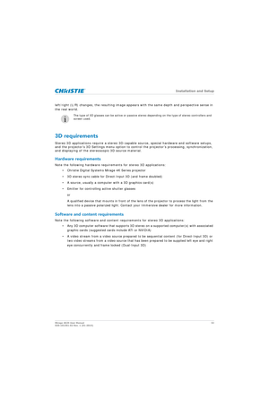 Page 32   Installation and Setup
Mirage 4K25 User Manual32
020-101361-02 Rev. 1 (01-2015)
left/right (L/R) changes, the resulting image appe ars with the same depth and perspective sense in 
the real world.
3D requirements
Stereo 3D applications require a stereo 3D-capable source, special hardware and software setups, 
and the projector’s 3D Settings menu option to control the projector’s processing, synchronization, 
and displaying of the stereoscopic 3D source material.
Hardware requirements
Note the...