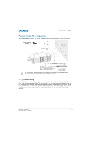 Page 34   Installation and Setup
Mirage 4K25 User Manual34
020-101361-02 Rev. 1 (01-2015)
Passive stereo 3D configuration
The following diagram shows the typical hardware  configuration for passive stereo 3D systems:
3D system timing
Consult the documentation for your glasses or polari zation filter and keep their specifications in 
mind when configuring the projec tor for 3D operation. The projected video must be optimized for 
the glasses’ shutter speed or polarization filter  performance to prevent obvious...