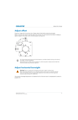 Page 45   Adjust the Image
Mirage 4K25 User Manual45
020-101361-02 Rev. 1 (01-2015)
Adjust offset
Project an image with the primary lens. Always adjust offset before adjusting boresight.
Select a framing test pattern and then adjust the vertical (A) and horizontal (B) offsets to display a 
square image on the screen, with minimal projector aiming error.  
Adjust horizontal boresight
The purpose of boresight adjustment is to balance the tilt of the lens mount to compensate for screen-to-
projector tilt.
i
For...