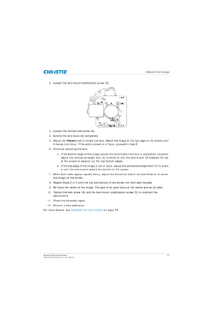 Page 47   Adjust the Image
Mirage 4K25 User Manual47
020-101361-02 Rev. 1 (01-2015)
2. Loosen the lens mount stabilization screw (D).
3. Loosen the vertical lock screw (A).
4. Extend the lens focus (B) completely.
5. Adjust the  Focus knob to retract the lens. Watch the imag e at the top edge of the screen until 
it comes into focus. If the entire screen is in focus, proceed to step 8.
6. Continue retracting the lens.
a. If the bottom edge of the image comes into fo cus before the lens is completely retracted,...