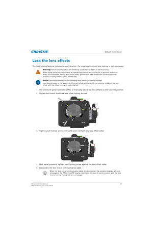 Page 48   Adjust the Image
Mirage 4K25 User Manual48
020-101361-02 Rev. 1 (01-2015)
Lock the lens offsets
The lens locking feature reduces image vibration. Fo r most applications lens locking is not necessary.
1. Use the touch panel controller (TPC) or manually adjust the lens offsets to the required position.
2. Unpack and install the three lens offset locking screws.
3. Tighten each locking screw until each screw contacts the lens offset collar.
4. With equal pressure, tighten each locking screw against the...