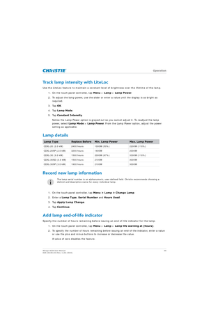 Page 55   Operation
Mirage 4K25 User Manual55
020-101361-02 Rev. 1 (01-2015)
Track lamp intensity with LiteLoc
Use the LiteLoc feature to maintain a constant level of brightness over the lifetime of the lamp.
1. On the touch panel controller, tap  Menu > Lamp  > Lamp Power .
2. To adjust the lamp power, use the slider or enter a value until the display is as bright as  required.
3. Tap  OK.
4. Tap  Lamp Mode .
5. Tap  Constant Intensity .
Notice the Lamp Power option is greyed out so  you cannot adjust it. To...