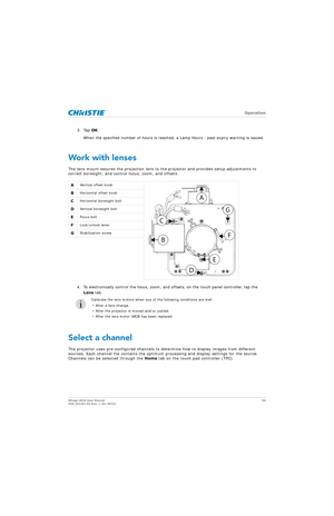 Page 56   Operation
Mirage 4K25 User Manual56
020-101361-02 Rev. 1 (01-2015)
3. Tap  OK.
When the specified number of hours is reached, a Lamp Hours - past expiry warning is issued.
Work with lenses
The lens mount secures the projection lens to  the projector and provides setup adjustments to 
correct boresight, and control focus, zoom, and offsets. 
4. To electronically control the focus, zoom, and  offsets, on the touch panel controller, tap the 
Lens  tab.
Select a channel
The projector uses pre-configured...