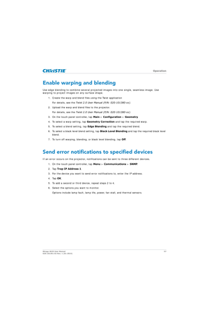 Page 57   Operation
Mirage 4K25 User Manual57
020-101361-02 Rev. 1 (01-2015)
Enable warping and blending
Use edge blending to combine several projecte d images into one single, seamless image. Use 
warping to project images on any surface shape.
1. Create the warp and blend files using the Twist applicationFor details, see the  Twist 2.0 User Manual (P/N: 020-101380-xx) .
2. Upload the warp and blend files to the projector. For details, see the  Twist 2.0 User Manual (P/N: 020-101380-xx) .
3. On the touch panel...