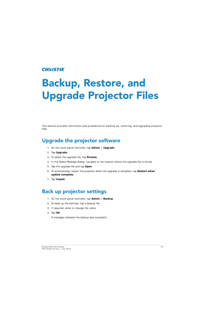 Page 63Mirage 4K25 User Manual63
020-101361-02 Rev. 1 (01-2015)
Backup, Restore, and 
Upgrade Projector Files
This section provides information and procedures  for backing up, restoring, and upgrading projector 
files.
Upgrade the projector software
1. On the touch panel controller, tap  Admin > Upgrade .
2. Tap  Upgrade .
3. To select the upgrade file, tap  Browse.
4. In the Select Package dialog, navigate to th e location where the upgrade file is stored.
5. Tap the upgrade file and tap  Open.
6. To...