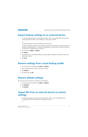 Page 64   Backup, Restore, and Upgrade Projector Files
Mirage 4K25 User Manual 64
020-101361-02 Rev. 1 (01-2015)
Export backup settings to an external device
1. If exporting settings from the touch panel cont roller (TPC), insert a USB flash drive (properly 
formatted as FAT or NTFS) into the  USB port on the side of the TPC.
or
If exporting settings from the PC application, skip to step 2.
If using the TPC, you cannot save to the TPC’s on-board CF flash memory. You must export the 
settings to a USB flash...