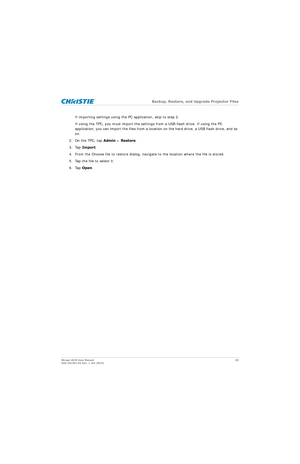 Page 65   Backup, Restore, and Upgrade Projector Files
Mirage 4K25 User Manual 65
020-101361-02 Rev. 1 (01-2015)
If importing settings using the PC application, skip to step 2.
If using the TPC, you must im port the settings from a USB flash drive. If using the PC 
application, you can import the files from a locati on on the hard drive, a USB flash drive, and so 
on.
2. On the TPC, tap  Admin > Restore .
3. Tap  Import .
4. From the Choose file to restore dialog, naviga te to the location where the file is...