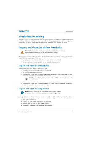 Page 67   Maintenance
Mirage 4K25 User Manual67
020-101361-02 Rev. 1 (01-2015)
Ventilation and cooling
Vents and louvers provide ventilation, both for intake and exhaust. Do not install the projector near 
a radiator, heat register, or within an enclosur e. To ensure adequate airflow, keep a minimum 
clearance of 50 cm (20 inches) around the pr ojector and never block or cover the vents.
Inspect and clean the airflow interlocks
The projector uses two airflow interlocks. Check  and clean these switches to remove...