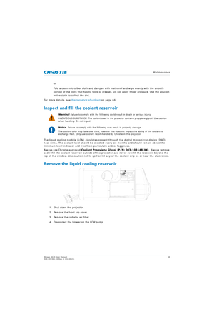 Page 68   Maintenance
Mirage 4K25 User Manual68
020-101361-02 Rev. 1 (01-2015)
or
Fold a clean microfiber cloth and dampen with  methanol and wipe evenly with the smooth 
portion of the cloth that has no folds or creases.  Do not apply finger pressure. Use the solution 
in the cloth to collect the dirt.
For more details, see  Maintenance shutdown  on page 66.
Inspect and fill the coolant reservoir
The liquid cooling module (LCM) circulates coolan t through the digital micromirror device (DMD) 
heat sinks. The...