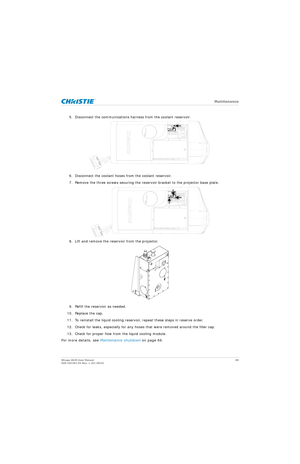 Page 69   Maintenance
Mirage 4K25 User Manual69
020-101361-02 Rev. 1 (01-2015)
5. Disconnect the communications harness from the coolant reservoir.
6. Disconnect the coolant hoses from the coolant reservoir.
7. Remove the three screws securing the reservoir bracket to the projector base plate.
8. Lift and remove the reservoir from the projector.
9. Refill the reservoir as needed.
10. Replace the cap.
11. To reinstall the liquid cooling reservoir, repeat these steps in reserve order.
12. Check for leaks,...