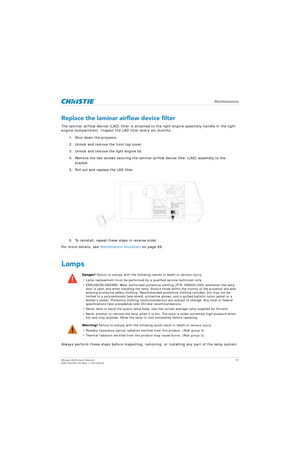 Page 71   Maintenance
Mirage 4K25 User Manual71
020-101361-02 Rev. 1 (01-2015)
Replace the laminar airflow device filter
The laminar airflow device (LAD) filter is attached  to the light engine assembly handle in the light 
engine compartment. Inspect the LAD filter every six months.
1. Shut down the projector. 
2. Unlock and remove the front top cover.
3. Unlock and remove the light engine lid.
4. Remove the two screws securing the laminar airflow device filter (LAD) assembly to the bracket.
5. Pull out and...