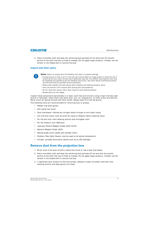 Page 73   Maintenance
Mirage 4K25 User Manual73
020-101361-02 Rev. 1 (01-2015)
2. Fold a microfiber cloth and wipe the remainin g dust particles off the lamp with the smooth 
portion of the cloth that has no folds or creases.  Do not apply finger pressure. Instead, use the 
tension in the folded cloth to remove the dust.
Inspect and clean optics
Inspect these components periodically in a clean,  dust-free environment using a high-intensity light 
source or flashlight. Clean them only when dust, di rt, oil,...