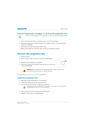 Page 74   Maintenance
Mirage 4K25 User Manual74
020-101361-02 Rev. 1 (01-2015)
Remove fingerprints, smudges, or oil from the projection lens
1. Brush most of the dust off with a camelhair brush or use a dust-free blower.
2. Wrap a lens tissue around a swab and soak it  in lens cleaning solution. The tissue should be 
damp but not dripping.
3. Gently wipe the surface using a figure eight motion. 
4. Repeat until the blemish is removed. Clea n the lens only if absolutely required.
Remove the projection lens
5....