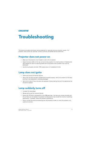 Page 76Mirage 4K25 User Manual76
020-101361-02 Rev. 1 (01-2015)
Troubleshooting
This section provides information and procedur es for resolving common projector issues. If a 
projector issue cannot be resolved, contact a Christie accredited service technician.
Projector does not power on
• Make sure the projector circuit breaker is set to the on position.
• Check the status LEDs on the rear corners of th e projector for a fault condition. A flashing red 
LED indicates an alarm or warning preset with  the...