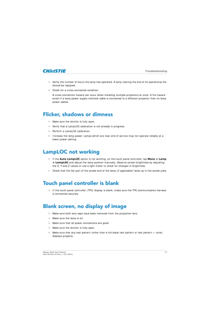 Page 77   Troubleshooting
Mirage 4K25 User Manual77
020-101361-02 Rev. 1 (01-2015)
• Verify the number of hours the lamp has operated . A lamp nearing the end of its operational life 
should be replaced.
• Check for a cross-connected condition. A cross-connection hazard can occur when installin g multiple projectors at once. A fire hazard 
exists if a lamp power supply interlock cable is  connected to a different projector than its lamp 
power cables. 
Flicker, shadows or dimness
• Make sure the shutter is...