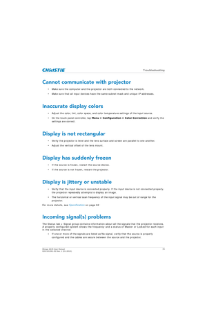 Page 78   Troubleshooting
Mirage 4K25 User Manual78
020-101361-02 Rev. 1 (01-2015)
Cannot communicate with projector
• Make sure the computer and the projector are both connected to the network.
• Make sure that all input devices have the same subnet mask and unique IP addresses.
Inaccurate display colors
• Adjust the color, tint, color space, and co lor temperature settings of the input source. 
• On the touch panel controller, tap  Menu > Configuration > Color Correction  and verify the 
settings are...
