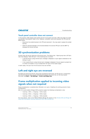 Page 80   Troubleshooting
Mirage 4K25 User Manual80
020-101361-02 Rev. 1 (01-2015)
Touch panel controller does not connect
If the projector LEDs display so lid yellow and the touch panel controller (TPC) has power but does 
not connect, the projector head is fine. However,  a problem could exist between the TPC and the 
MCPU board.
• Disconnect the corded harness to the TPC and reconnect it. You may need to replace the corded harness.
• Check for physical damage to the harness be tween the external TPC port and...