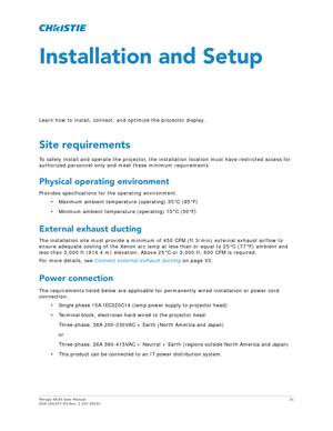 Page 21Mirage 4K35 User Manual21
020-101377-03 Rev. 1 (07-2015)
Installation and Setup
Learn how to install, connect, and optimize the projector display.
Site requirements
To safely install and operate the projector, the inst allation location must have restricted access for 
authorized personnel only and meet these minimum requirements.
Physical operating environment
Provides specifications for the operating environment.
• Maximum ambient temperature (operating) 35°C (95°F)
• Minimum ambient temperature...