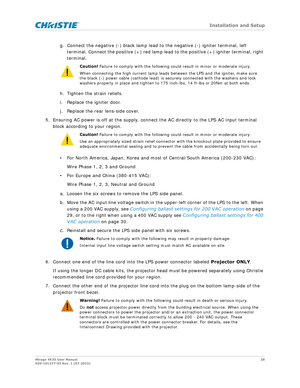 Page 28   Installation and Setup
Mirage 4K35 User Manual28
020-101377-03 Rev. 1 (07-2015)
g. Connect the negative (-) black lamp lead to the negative (-) igniter terminal, left 
terminal. Connect the positive (+) red lamp lead to the positive (+) igniter terminal, right 
terminal. 
h. Tighten the strain reliefs.
i. Replace the igniter door.
j. Replace the rear lens-side cover.
5. Ensuring AC power is off at the supply, connect the AC directly to the LPS AC input terminal  block according to your region.
• For...