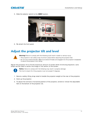 Page 31   Installation and Setup
Mirage 4K35 User Manual31
020-101377-03 Rev. 1 (07-2015)
5. Slide the selector switch to the  400V location.
6. Re-attach the front panel.
Adjust the projector tilt and level
Adjust the projector tilt to fill the maximum am ount of screen while minimizing keystone. Lens 
offset can be used to center the image in the center of the screen..
1. Secure a safety lifting strap ra ted to handle the projector weight at the rear of the projector.
2. Hoist up the projector.
3. To adjust...