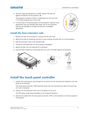 Page 32   Installation and Setup
Mirage 4K35 User Manual32
020-101377-03 Rev. 1 (07-2015)
4. Once the required adjustment  is made, tighten the lock nut 
against the bottom of the projector (B).
The projector provides 4 inches   of adjustment at the front and 
11.5 inches of adjustment at the rear. 
5. If the vertical or horizontal posi tion of the projector requires more 
adjustment than the standard feet allow, two 6-inch extension 
rods can be installed to increase the amount of available 
adjustment....