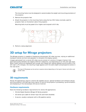 Page 36   Installation and Setup
Mirage 4K35 User Manual36
020-101377-03 Rev. 1 (07-2015)
The mounting frame must be designed to acco mmodate the weight and mounting provisions of 
the projector.
3. Remove the projector feet.
4. Attach the projector to the mounting frame using the four M12 holes (normally used for  projector feet) on the bottom side of the projector. 
Mounting bolts must be grade 8.8 or higher and torqued to 60 ft-lbs.
5. Perform a lamp alignment.
3D setup for Mirage projectors
The Mirage...