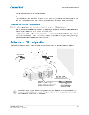 Page 37   Installation and Setup
Mirage 4K35 User Manual37
020-101377-03 Rev. 1 (07-2015)
• Emitter for controlling active shutter glasses
or 
A qualified device that mounts in front of the lens  of the projector to process the light from the 
lens into a passive polarized light. Contact your Immersive dealer for more information.
Software and content requirements
Note the following software and content requirements for stereo 3D applications:
• Any 3D computer software that supports 3D stereo on a supported...