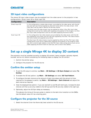 Page 39   Installation and Setup
Mirage 4K35 User Manual39
020-101377-03 Rev. 1 (07-2015)
3D input video configurations
The stereo 3D input video stream may be supplied  from the video server to the projector in two 
configurations: Direct-Input 3D or Dual-Input 3D.
Set up a single Mirage 4K to display 3D content
The projector must be installed co rrectly to display 2D content (lamp installed, optically aligned, 
focused, and so on) before completing the following steps to display the 3D content:
1. Confirm the...