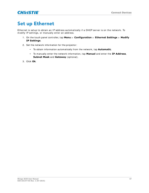 Page 47   Connect Devices
Mirage 4K35 User Manual47
020-101377-03 Rev. 1 (07-2015)
Set up Ethernet
Ethernet is setup to obtain an IP address automa tically if a DHCP server is on the network. To 
modify IP settings, or manually enter an address.
1. On the touch panel controller, tap  Menu > Configuration  > Ethernet Settings  > Modify 
IP Settings .
2. Set the network information for the projector: • To obtain information automatically from the network, tap  Automatic.
• To manually enter the network...