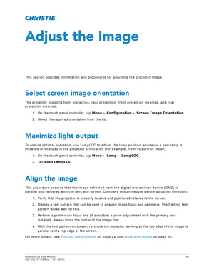 Page 48Mirage 4K35 User Manual48
020-101377-03 Rev. 1 (07-2015)
Adjust the Image
This section provides information and proc edures for adjusting the projector image.
Select screen image orientation
The projector supports front projection, rear pr ojection, front projection inverted, and rear 
projection inverted.
1. On the touch panel controller, tap  Menu > Configuration  > Screen Image Orientation .
2. Select the required orientation from the list.
Maximize light output
To ensure optimal operation, use...